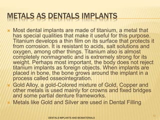 METALS AS DENTALS IMPLANTS
 Most dental implants are made of titanium, a metal that
has special qualities that make it useful for this purpose.
Titanium develops a thin film on its surface that protects it
from corrosion. It is resistant to acids, salt solutions and
oxygen, among other things. Titanium also is almost
completely nonmagnetic and is extremely strong for its
weight. Perhaps most important, the body does not reject
titanium implants as foreign objects. When implants are
placed in bone, the bone grows around the implant in a
process called osseointegration.
 Gold Alloy, a gold-Colored mixture of Gold, Copper and
other metals is used mainly for crowns and fixed bridges
and some partial denture frameworks.
 Metals like Gold and Silver are used in Dental Filling
DENTALS IMPLANTS AND BIOMATERIALS
10
 