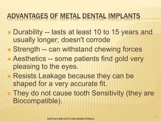 ADVANTAGES OF METAL DENTAL IMPLANTS
 Durability -- lasts at least 10 to 15 years and
usually longer; doesn't corrode
 Strength -- can withstand chewing forces
 Aesthetics -- some patients find gold very
pleasing to the eyes.
 Resists Leakage because they can be
shaped for a very accurate fit.
 They do not cause tooth Sensitivity (they are
Biocompatible).
DENTALS IMPLANTS AND BIOMATERIALS
12
 