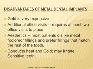 DISADVANTAGES OF METAL DENTAL IMPLANTS
 Gold is very expensive
 Additional office visits -- requires at least two
office visits to place
 Aesthetics -- most patients dislike metal
"colored" fillings and prefer fillings that match
the rest of the tooth.
 Conducts heat and Cold; may irritate
Sensitive teeth.
DENTALS IMPLANTS AND BIOMATERIALS
13
 