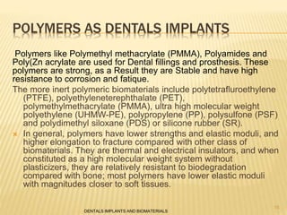 POLYMERS AS DENTALS IMPLANTS
Polymers like Polymethyl methacrylate (PMMA), Polyamides and
Poly(Zn acrylate are used for Dental fillings and prosthesis. These
polymers are strong, as a Result they are Stable and have high
resistance to corrosion and fatique.
The more inert polymeric biomaterials include polytetrafluroethylene
(PTFE), polyethyleneterephthalate (PET),
polymethylmethacrylate (PMMA), ultra high molecular weight
polyethylene (UHMW-PE), polypropylene (PP), polysulfone (PSF)
and polydimethyl siloxane (PDS) or silicone rubber (SR).
 In general, polymers have lower strengths and elastic moduli, and
higher elongation to fracture compared with other class of
biomaterials. They are thermal and electrical insulators, and when
constituted as a high molecular weight system without
plasticizers, they are relatively resistant to biodegradation
compared with bone; most polymers have lower elastic moduli
with magnitudes closer to soft tissues.
DENTALS IMPLANTS AND BIOMATERIALS
15
 