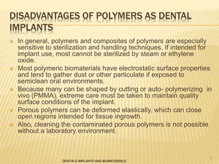 DISADVANTAGES OF POLYMERS AS DENTAL
IMPLANTS
 In general, polymers and composites of polymers are especially
sensitive to sterilization and handling techniques. If intended for
implant use, most cannot be sterilized by steam or ethylene
oxide.
 Most polymeric biomaterials have electrostatic surface properties
and tend to gather dust or other particulate if exposed to
semiclean oral environments.
 Because many can be shaped by cutting or auto- polymerizing in
vivo (PMMA), extreme care must be taken to maintain quality
surface conditions of the implant.
 Porous polymers can be deformed elastically, which can close
open regions intended for tissue ingrowth.
 Also, cleaning the contaminated porous polymers is not possible
without a laboratory environment.
DENTALS IMPLANTS AND BIOMATERIALS
17
 
