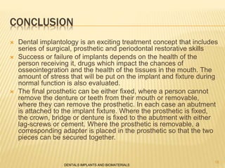 CONCLUSION
 Dental implantology is an exciting treatment concept that includes
series of surgical, prosthetic and periodontal restorative skills
 Success or failure of implants depends on the health of the
person receiving it, drugs which impact the chances of
osseointegration and the health of the tissues in the mouth. The
amount of stress that will be put on the implant and fixture during
normal function is also evaluated.
 The final prosthetic can be either fixed, where a person cannot
remove the denture or teeth from their mouth or removable,
where they can remove the prosthetic. In each case an abutment
is attached to the implant fixture. Where the prosthetic is fixed,
the crown, bridge or denture is fixed to the abutment with either
lag-screws or cement. Where the prosthetic is removable, a
corresponding adapter is placed in the prosthetic so that the two
pieces can be secured together.
DENTALS IMPLANTS AND BIOMATERIALS
18
 