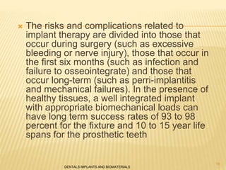  The risks and complications related to
implant therapy are divided into those that
occur during surgery (such as excessive
bleeding or nerve injury), those that occur in
the first six months (such as infection and
failure to osseointegrate) and those that
occur long-term (such as perri-implantitis
and mechanical failures). In the presence of
healthy tissues, a well integrated implant
with appropriate biomechanical loads can
have long term success rates of 93 to 98
percent for the fixture and 10 to 15 year life
spans for the prosthetic teeth
DENTALS IMPLANTS AND BIOMATERIALS
19
 