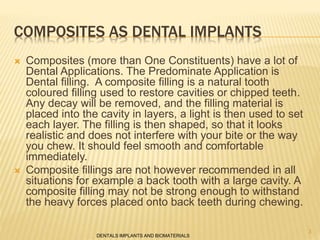 COMPOSITES AS DENTAL IMPLANTS
 Composites (more than One Constituents) have a lot of
Dental Applications. The Predominate Application is
Dental filling. A composite filling is a natural tooth
coloured filling used to restore cavities or chipped teeth.
Any decay will be removed, and the filling material is
placed into the cavity in layers, a light is then used to set
each layer. The filling is then shaped, so that it looks
realistic and does not interfere with your bite or the way
you chew. It should feel smooth and comfortable
immediately.
 Composite fillings are not however recommended in all
situations for example a back tooth with a large cavity. A
composite filling may not be strong enough to withstand
the heavy forces placed onto back teeth during chewing.
DENTALS IMPLANTS AND BIOMATERIALS
3
 