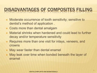 DISADVANTAGES OF COMPOSITES FILLING
 Moderate occurrence of tooth sensitivity; sensitive to
dentist’s method of application .
 Costs more than dental amalgam
 Material shrinks when hardened and could lead to further
decay and/or temperature sensitivity
 Requires more than one visit for inlays, veneers, and
crowns
 May wear faster than dental enamel
 May leak over time when bonded beneath the layer of
enamel
DENTALS IMPLANTS AND BIOMATERIALS
6
 