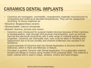 CARAMICS DENTAL IMPLANTS
 Ceramics are nonorganic, nonmetallic, nonpolymeric materials manufactured by
compacting and sintering at elevated temperatures. They can be categorized
according to tissue response as:
• Bioactive: Bioglass/Glass ceramic
• Bioresorbable: Calcium phosphate
• Bioinert: Alumina, zirconia and carbon.
 Ceramics were introduced for surgical implant devices because of their inertness
to biodegradation, high strength and physical characteristics, such as minimal
thermal and electrical conductivity with a wide range of material specific elastic
properties. Ceramics are chemically inert, care must be taken in handling and
replacement due to its low ductility and inherent brittleness has resulted in its
limitations.
 A good example of Ceramics that has Dental Application is Zirconia (Artificial
Diamond), which is Hard and Allotropic in Nature.
 Porcelain is another Ceramic with Dental Application. It is a glass-like material
formed into fillings or crowns using models of the prepared teeth. The material is
tooth- colored and is used in inlays, veneers, crowns and fixed bridges.
DENTALS IMPLANTS AND BIOMATERIALS
7
 