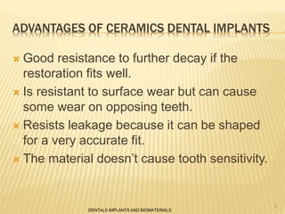 ADVANTAGES OF CERAMICS DENTAL IMPLANTS
 Good resistance to further decay if the
restoration fits well.
 Is resistant to surface wear but can cause
some wear on opposing teeth.
 Resists leakage because it can be shaped
for a very accurate fit.
 The material doesn’t cause tooth sensitivity.
DENTALS IMPLANTS AND BIOMATERIALS
8
 