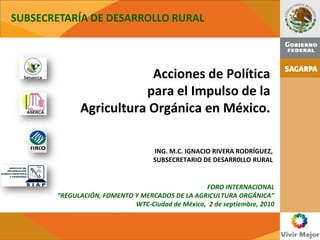 SUBSECRETARÍA DE DESARROLLO RURAL



                         Acciones de Política
                        para el Impulso de la
             Agricultura Orgánica en México.

                                   ING. M.C. IGNACIO RIVERA RODRÍGUEZ,
                                   SUBSECRETARIO DE DESARR0LLO RURAL


                                                 FORO INTERNACIONAL
       “REGULACIÓN, FOMENTO Y MERCADOS DE LA AGRICULTURA ORGÁNICA”
                            WTC-Ciudad de México, 2 de septiembre, 2010
 