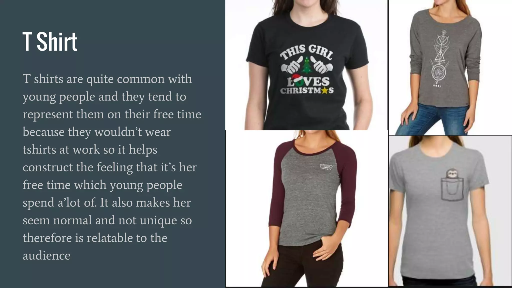T Shirt
T shirts are quite common with
young people and they tend to
represent them on their free time
because they wouldn’t wear
tshirts at work so it helps
construct the feeling that it’s her
free time which young people
spend a’lot of. It also makes her
seem normal and not unique so
therefore is relatable to the
audience
 
