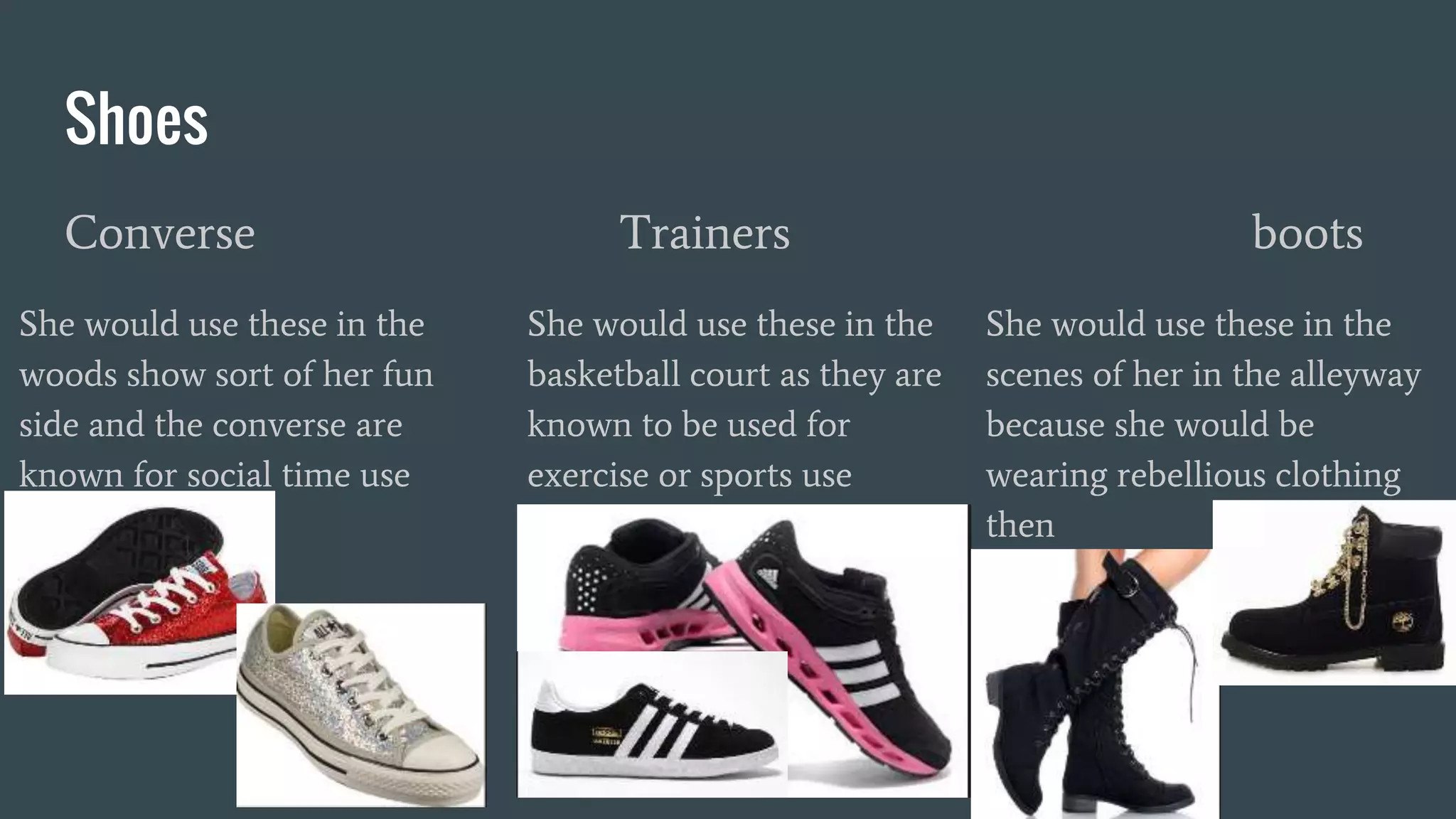 Shoes
Converse Trainers boots
She would use these in the
woods show sort of her fun
side and the converse are
known for social time use
She would use these in the
basketball court as they are
known to be used for
exercise or sports use
She would use these in the
scenes of her in the alleyway
because she would be
wearing rebellious clothing
then
 