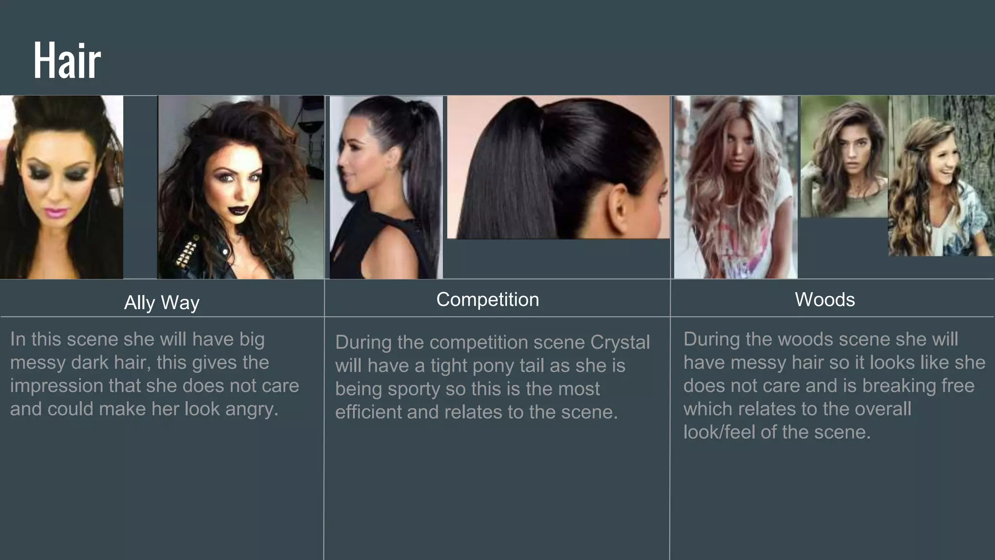 Hair
Ally Way Competition Woods
In this scene she will have big
messy dark hair, this gives the
impression that she does not care
and could make her look angry.
During the competition scene Crystal
will have a tight pony tail as she is
being sporty so this is the most
efficient and relates to the scene.
During the woods scene she will
have messy hair so it looks like she
does not care and is breaking free
which relates to the overall
look/feel of the scene.
 