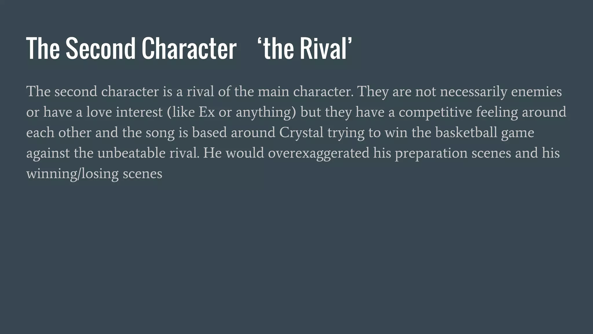 The Second Character ‘the Rival’
The second character is a rival of the main character. They are not necessarily enemies
or have a love interest (like Ex or anything) but they have a competitive feeling around
each other and the song is based around Crystal trying to win the basketball game
against the unbeatable rival. He would overexaggerated his preparation scenes and his
winning/losing scenes
 