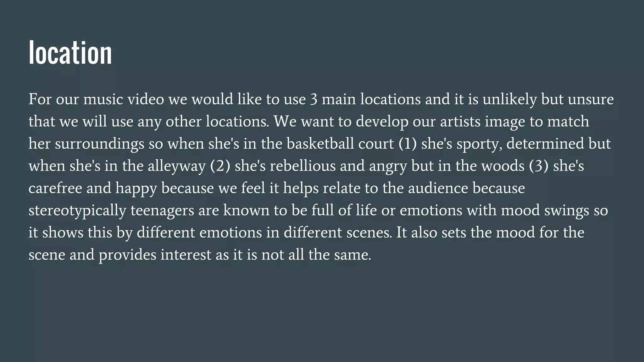 location
For our music video we would like to use 3 main locations and it is unlikely but unsure
that we will use any other locations. We want to develop our artists image to match
her surroundings so when she's in the basketball court (1) she's sporty, determined but
when she's in the alleyway (2) she's rebellious and angry but in the woods (3) she's
carefree and happy because we feel it helps relate to the audience because
stereotypically teenagers are known to be full of life or emotions with mood swings so
it shows this by different emotions in different scenes. It also sets the mood for the
scene and provides interest as it is not all the same.
 