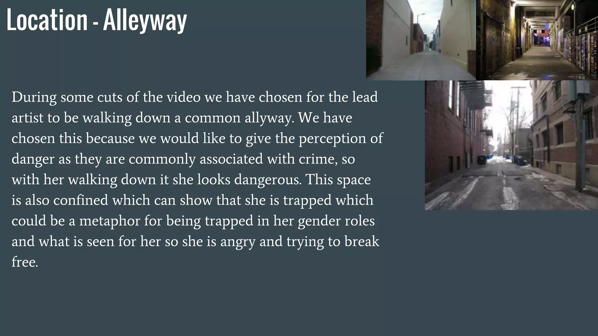 Location - Alleyway
During some cuts of the video we have chosen for the lead
artist to be walking down a common allyway. We have
chosen this because we would like to give the perception of
danger as they are commonly associated with crime, so
with her walking down it she looks dangerous. This space
is also confined which can show that she is trapped which
could be a metaphor for being trapped in her gender roles
and what is seen for her so she is angry and trying to break
free.
 