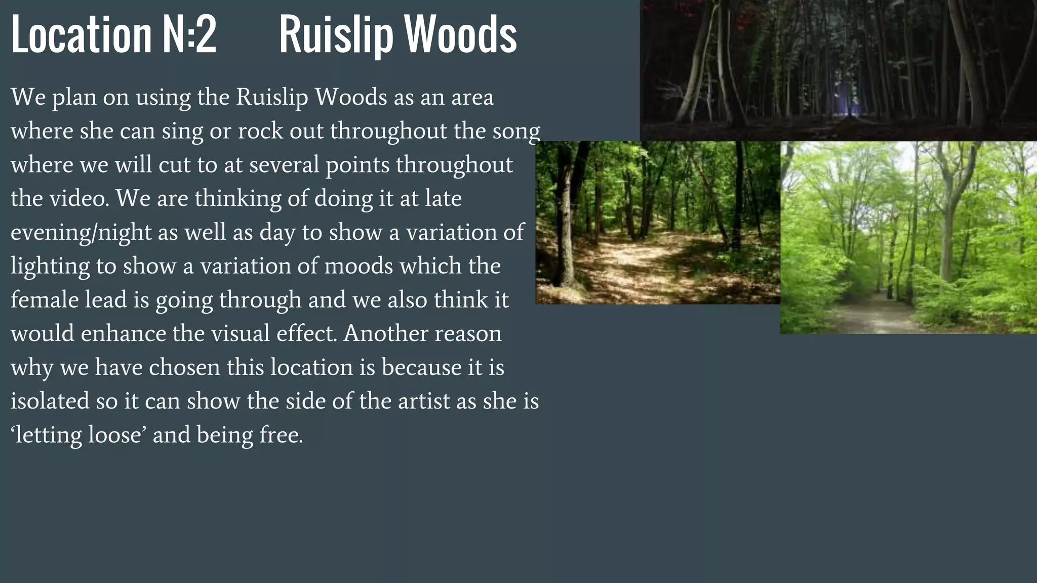Location N:2 Ruislip Woods
We plan on using the Ruislip Woods as an area
where she can sing or rock out throughout the song
where we will cut to at several points throughout
the video. We are thinking of doing it at late
evening/night as well as day to show a variation of
lighting to show a variation of moods which the
female lead is going through and we also think it
would enhance the visual effect. Another reason
why we have chosen this location is because it is
isolated so it can show the side of the artist as she is
‘letting loose’ and being free.
 
