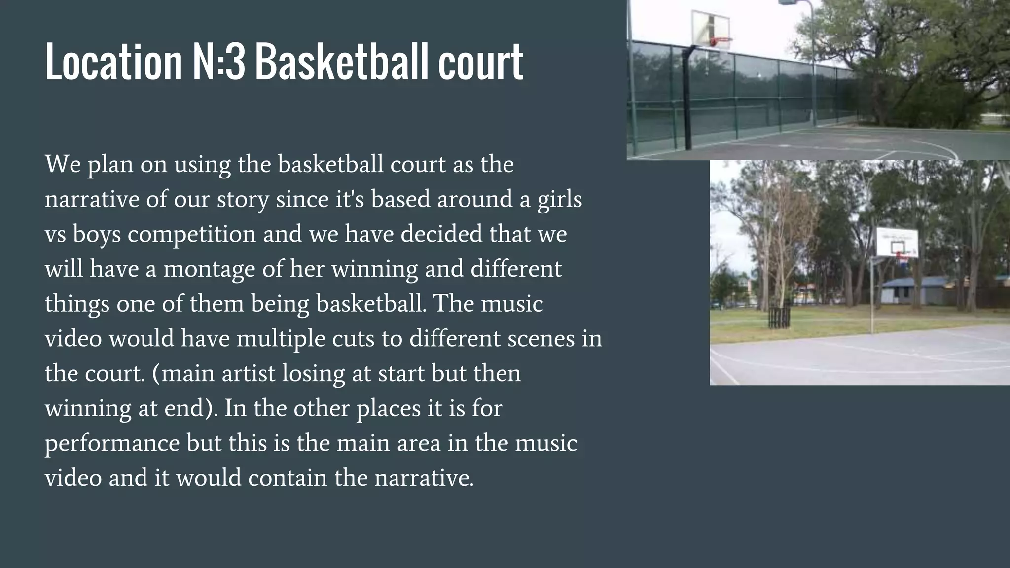 Location N:3 Basketball court
We plan on using the basketball court as the
narrative of our story since it's based around a girls
vs boys competition and we have decided that we
will have a montage of her winning and different
things one of them being basketball. The music
video would have multiple cuts to different scenes in
the court. (main artist losing at start but then
winning at end). In the other places it is for
performance but this is the main area in the music
video and it would contain the narrative.
 
