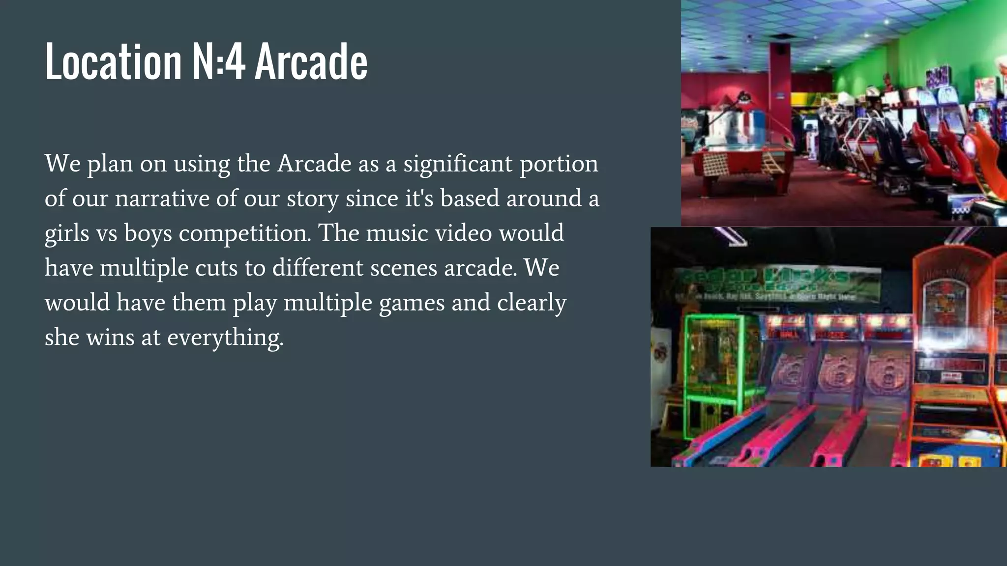 Location N:4 Arcade
We plan on using the Arcade as a significant portion
of our narrative of our story since it's based around a
girls vs boys competition. The music video would
have multiple cuts to different scenes arcade. We
would have them play multiple games and clearly
she wins at everything.
 