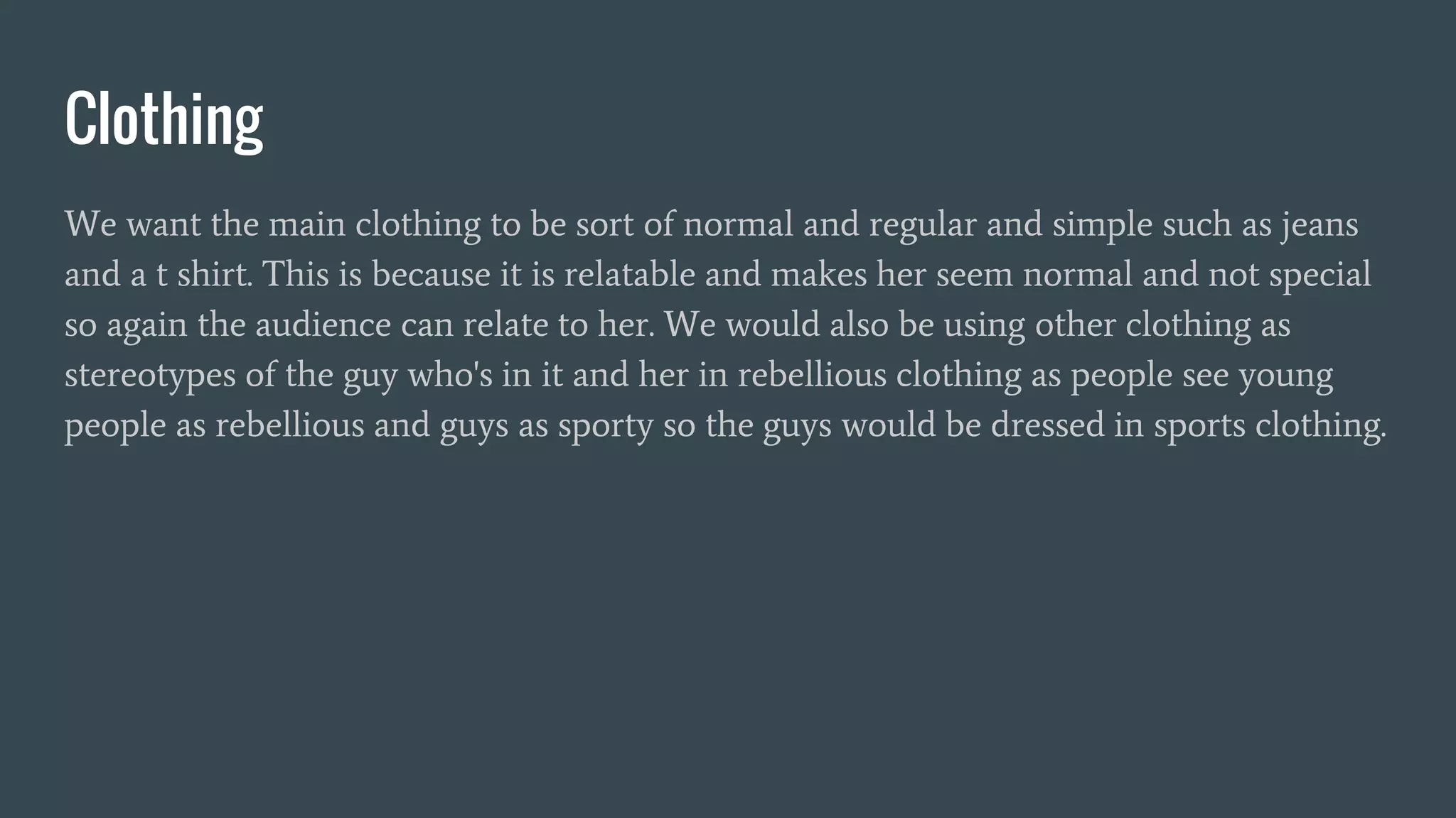 Clothing
We want the main clothing to be sort of normal and regular and simple such as jeans
and a t shirt. This is because it is relatable and makes her seem normal and not special
so again the audience can relate to her. We would also be using other clothing as
stereotypes of the guy who's in it and her in rebellious clothing as people see young
people as rebellious and guys as sporty so the guys would be dressed in sports clothing.
 