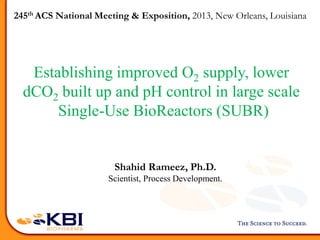 Establishing improved O2 supply, lower
dCO2 built up and pH control in large scale
Single-Use BioReactors (SUBR)
Shahid Rameez, Ph.D.
Scientist, Process Development.
245th ACS National Meeting & Exposition, 2013, New Orleans, Louisiana
 