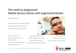 09.03.15 | Research & Innovation Week, University of South Africa, R. Klemke
The	
  world	
  as	
  playground:	
  
Mobile	
  Serious	
  Games	
  with	
  Augmented	
  Reality	
  
Roland	
  Klemke	
  
	
  
Research	
  &	
  InnovaAon	
  Week	
  
University	
  of	
  South	
  Africa	
  
Pretoria,	
  02.-­‐06.03.2015	
  
	
  
	
  
1	
  
Image:	
  KMK/BEHRENDT&RAUSCH	
  
Gamedesign	
  Faculty	
  
Mediadesign	
  Hochschule	
  
Düsseldorf,	
  Germany	
  
hXp://www.mediadesign.de/	
  
Welten	
  InsAtute	
  
Open	
  University	
  of	
  the	
  
Netherlands	
  
Heerlen,	
  The	
  Netherlands	
  
hXp://www.ou.nl/	
  
Humance	
  AG	
  
Cologne,	
  Germany	
  
hXp://www.humance.de/	
  
 