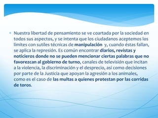  Nuestra libertad de pensamiento se ve coartada por la sociedad en 
todos sus aspectos, y se intenta que los ciudadanos aceptemos los 
límites con sutiles técnicas de manipulación y, cuando éstas fallan, 
se aplica la represión. Es común encontrar diarios, revistas y 
noticieros donde no se pueden mencionar ciertas palabras que no 
favorezcan al gobierno de turno, canales de televisión que incitan 
a la violencia, la discriminación y el desprecio, así como decisiones 
por parte de la Justicia que apoyan la agresión a los animales, 
como es el caso de las multas a quienes protestan por las corridas 
de toros. 
 