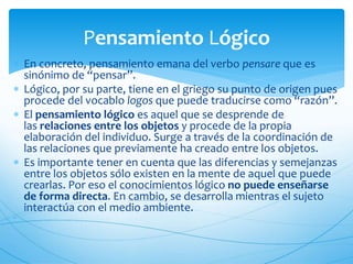 Pensamiento Lógico 
 En concreto, pensamiento emana del verbo pensare que es 
sinónimo de “pensar”. 
 Lógico, por su parte, tiene en el griego su punto de origen pues 
procede del vocablo logos que puede traducirse como “razón”. 
 El pensamiento lógico es aquel que se desprende de 
las relaciones entre los objetos y procede de la propia 
elaboración del individuo. Surge a través de la coordinación de 
las relaciones que previamente ha creado entre los objetos. 
 Es importante tener en cuenta que las diferencias y semejanzas 
entre los objetos sólo existen en la mente de aquel que puede 
crearlas. Por eso el conocimientos lógico no puede enseñarse 
de forma directa. En cambio, se desarrolla mientras el sujeto 
interactúa con el medio ambiente. 
 
 