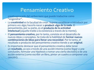  creativoprocede del verbocreare que puede traducirse como 
“engendrar”. 
 La creatividad es la facultad de crear. Supone establecer o introducir por 
primera vez algo; hacerlo nacer o producir algo de la nada. El 
pensamiento, por su parte, es el producto de la actividad 
intelectual (aquello traído a la existencia a través de la mente). 
 El pensamiento creativo, por lo tanto, consiste en el desarrollo de 
nuevas ideas y conceptos. Se trata de la habilidad de formar nuevas 
combinaciones de ideas para llenar una necesidad. Por lo tanto, el 
resultado o producto del pensamiento creativo tiende a ser original. 
 Es importante destacar que el pensamiento creativo debe tener 
un resultado, ya sea a través de una acción interna (como llegar a una 
conclusión, formular una hipótesis o tomar una cierta decisión) o de una 
acción externa (como escribir un libro, pintar un cuadro o componer una 
canción). 
 
Pensamiento Creativo 
 