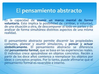 El pensamiento abstracto 
Es la capacidad de asumir un marco mental de forma 
voluntaria. Esto implica la posibilidad de cambiar, a voluntad, 
de una situación a otra, de descomponer el todo en partes y de 
analizar de forma simultánea distintos aspectos de una misma 
realidad. 
El pensamiento abstracto permite discernir las propiedades 
comunes, planear y asumir simulacros, y pensar y actuar 
simbólicamente. El pensamiento abstracto se diferencia 
del pensamiento formal, que se basa en las experiencias reales. 
El individuo crece apoyándose en objetos concretos. Recién a 
partir de los doce años comienza a reemplazar los objetos por 
ideas o conceptos propios. Por lo tanto, puede afirmarse que el 
pensamiento formal es reversible e interno. 
 
 