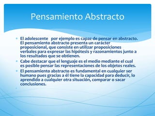  El adolescente por ejemplo es capaz de pensar en abstracto. 
El pensamiento abstracto presenta un carácter 
proposicional, que consiste en utilizar proposiciones 
verbales para expresar las hipótesis y razonamientos junto a 
los resultados que se obtienen. 
 Cabe destacar que el lenguaje es el medio mediante el cual 
es posible pensar las representaciones de los objetos reales. 
 El pensamiento abstracto es fundamental en cualquier ser 
humano pues gracias a él tiene la capacidad para deducir, lo 
aprendido a cualquier otra situación, comparar o sacar 
conclusiones. 
 
Pensamiento Abstracto 
 