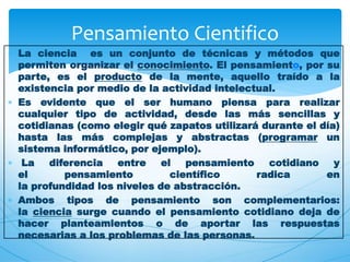  La ciencia es un conjunto de técnicas y métodos que 
permiten organizar el conocimiento. El pensamiento, por su 
parte, es el producto de la mente, aquello traído a la 
existencia por medio de la actividad intelectual. 
 Es evidente que el ser humano piensa para realizar 
cualquier tipo de actividad, desde las más sencillas y 
cotidianas (como elegir qué zapatos utilizará durante el día) 
hasta las más complejas y abstractas (programar un 
sistema informático, por ejemplo). 
 La diferencia entre el pensamiento cotidiano y 
el pensamiento científico radica en 
la profundidad los niveles de abstracción. 
 Ambos tipos de pensamiento son complementarios: 
la ciencia surge cuando el pensamiento cotidiano deja de 
hacer planteamientos o de aportar las respuestas 
necesarias a los problemas de las personas. 
 
Pensamiento Cientifico 
 