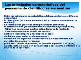 Las principales características del 
pensamiento científico se encuentran 
 Entre las principales características del pensamiento científico se 
encuentran 
 la objetividad (se toman los hechos tal y como se presentan en la 
realidad), 
 La racionalidad (parte de principios y leyes científicas) y 
la sistematicidad (el conocimiento es ordenado y jerarquizado). 
 fático (los hechos que analiza están dados en la realidad), 
 trascendente (va más allá de los hechos), 
 analítico (descompone y recompone el todo) 
 simbólico (para poder explicarse mejor), 
 verificable (es objeto de la observación y la experimentación), 
 metódico (se planea y organiza), 
 predictivo (desde el presente, se puede ir al pasado o al futuro) 
 abierto (está en evolución permanente) y útil (intenta contribuir a la 
mejora de la sociedad). 
 