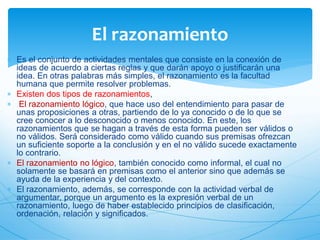  Es el conjunto de actividades mentales que consiste en la conexión de 
ideas de acuerdo a ciertas reglas y que darán apoyo o justificarán una 
idea. En otras palabras más simples, el razonamiento es la facultad 
humana que permite resolver problemas. 
 Existen dos tipos de razonamientos, 
 El razonamiento lógico, que hace uso del entendimiento para pasar de 
unas proposiciones a otras, partiendo de lo ya conocido o de lo que se 
cree conocer a lo desconocido o menos conocido. En este, los 
razonamientos que se hagan a través de esta forma pueden ser válidos o 
no válidos. Será considerado como válido cuando sus premisas ofrezcan 
un suficiente soporte a la conclusión y en el no válido sucede exactamente 
lo contrario. 
 El razonamiento no lógico, también conocido como informal, el cual no 
solamente se basará en premisas como el anterior sino que además se 
ayuda de la experiencia y del contexto. 
 El razonamiento, además, se corresponde con la actividad verbal de 
argumentar, porque un argumento es la expresión verbal de un 
razonamiento, luego de haber establecido principios de clasificación, 
ordenación, relación y significados. 
 
El razonamiento 
 