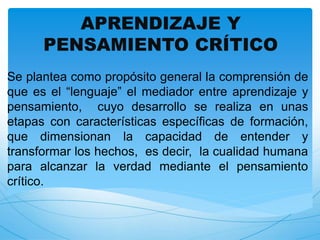 APRENDIZAJE Y 
PENSAMIENTO CRÍTICO 
Se plantea como propósito general la comprensión de 
que es el “lenguaje” el mediador entre aprendizaje y 
pensamiento, cuyo desarrollo se realiza en unas 
etapas con características específicas de formación, 
que dimensionan la capacidad de entender y 
transformar los hechos, es decir, la cualidad humana 
para alcanzar la verdad mediante el pensamiento 
crítico. 
 