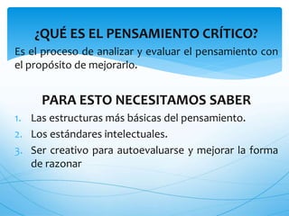 ¿QUÉ ES EL PENSAMIENTO CRÍTICO? 
Es el proceso de analizar y evaluar el pensamiento con 
el propósito de mejorarlo. 
PARA ESTO NECESITAMOS SABER 
1. Las estructuras más básicas del pensamiento. 
2. Los estándares intelectuales. 
3. Ser creativo para autoevaluarse y mejorar la forma 
de razonar 
 