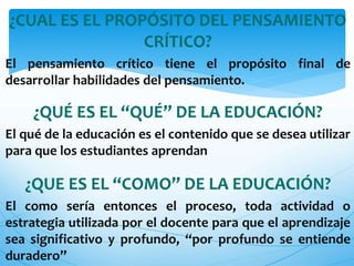 ¿CUAL ES EL PROPÓSITO DEL PENSAMIENTO 
CRÍTICO? 
El pensamiento crítico tiene el propósito final de 
desarrollar habilidades del pensamiento. 
¿QUÉ ES EL “QUÉ” DE LA EDUCACIÓN? 
El qué de la educación es el contenido que se desea utilizar 
para que los estudiantes aprendan 
¿QUE ES EL “COMO” DE LA EDUCACIÓN? 
El como sería entonces el proceso, toda actividad o 
estrategia utilizada por el docente para que el aprendizaje 
sea significativo y profundo, “por profundo se entiende 
duradero” 
 