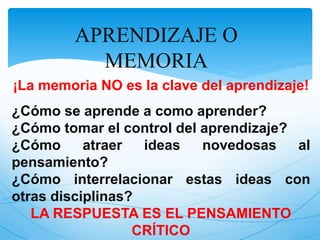 APRENDIZAJE O 
MEMORIA 
¡La memoria NO es la clave del aprendizaje! 
¿Cómo se aprende a como aprender? 
¿Cómo tomar el control del aprendizaje? 
¿Cómo atraer ideas novedosas al 
pensamiento? 
¿Cómo interrelacionar estas ideas con 
otras disciplinas? 
LA RESPUESTA ES EL PENSAMIENTO 
CRÍTICO 
 