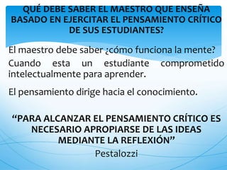 QUÉ DEBE SABER EL MAESTRO QUE ENSEÑA 
BASADO EN EJERCITAR EL PENSAMIENTO CRÍTICO 
DE SUS ESTUDIANTES? 
El maestro debe saber ¿cómo funciona la mente? 
Cuando esta un estudiante comprometido 
intelectualmente para aprender. 
El pensamiento dirige hacia el conocimiento. 
“PARA ALCANZAR EL PENSAMIENTO CRÍTICO ES 
NECESARIO APROPIARSE DE LAS IDEAS 
MEDIANTE LA REFLEXIÓN” 
Pestalozzi 
 