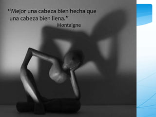 “Mejor una cabeza bien hecha que 
una cabeza bien llena.” 
Montaigne 
 