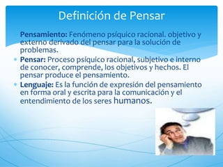Definición de Pensar 
 Pensamiento: Fenómeno psíquico racíonal. objetivo y 
externo derivado del pensar para la solución de 
problemas. 
 Pensar: Proceso psíquico racional, subjetivo e interno 
de conocer, comprende, los objetivos y hechos. El 
pensar produce el pensamiento. 
 Lenguaje: Es la función de expresión del pensamiento 
en forma oral y escrita para la comunicación y el 
entendimiento de los seres humanos. 
 