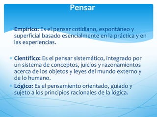 Pensar 
 Empírico: Es el pensar cotidiano, espontáneo y 
superficial basado esencialmente en la práctica y en 
las experiencias. 
 Científico: Es el pensar sistemático, integrado por 
un sistema de conceptos, juicios y razonamientos 
acerca de los objetos y leyes del mundo externo y 
de lo humano. 
 Lógico: Es el pensamiento orientado, guiado y 
sujeto a los principios racíonales de la lógica. 
 