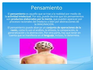 Pensamiento 
El pensamiento es aquello que se trae a la realidad por medio de 
la actividad intelectual. Por eso, puede decirse que los pensamientos 
son productos elaborados por la mente, que pueden aparecer por 
procesos racionales del intelecto o bien por abstracciones de 
la IMAGINACION. 
El pensamiento puede abarcar un conjunto de operaciones de la 
razón, como lo son el análisis, la síntesis, la comparación, la 
generalización y la abstracción. Por otra parte, hay que tener en 
cuenta que se manifiesta en el lenguaje, incluso, lo determina. 
 