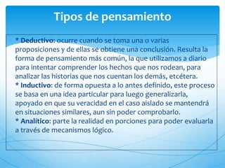 Tipos de pensamiento 
 * Deductivo: ocurre cuando se toma una o varias 
proposiciones y de ellas se obtiene una conclusión. Resulta la 
forma de pensamiento más común, la que utilizamos a diario 
para intentar comprender los hechos que nos rodean, para 
analizar las historias que nos cuentan los demás, etcétera. 
* Inductivo: de forma opuesta a lo antes definido, este proceso 
se basa en una idea particular para luego generalizarla, 
apoyado en que su veracidad en el caso aislado se mantendrá 
en situaciones similares, aun sin poder comprobarlo. 
* Analítico: parte la realidad en porciones para poder evaluarla 
a través de mecanismos lógico. 
 