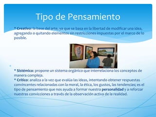 Tipo de Pensamiento 
 * Creativo: la base del arte, ya que se basa en la libertad de modificar una idea, 
agregando o quitando elementos sin restricciones impuestas por el marco de lo 
posible. 
 
* Sistémico: propone un sistema orgánico que interrelaciona los conceptos de 
manera compleja. 
* Crítico: analiza a la vez que evalúa las ideas, intentando obtener respuestas 
convincentes relacionadas con la moral, la ética, los gustos, las tendencias; es el 
tipo de pensamiento que nos ayuda a formar nuestra personalidad y a reforzar 
nuestras convicciones a través de la observación activa de la realidad. 
 