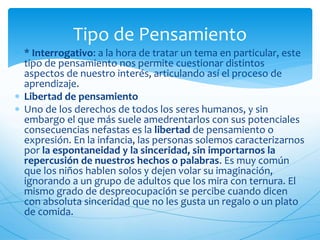 Tipo de Pensamiento 
 * Interrogativo: a la hora de tratar un tema en particular, este 
tipo de pensamiento nos permite cuestionar distintos 
aspectos de nuestro interés, articulando así el proceso de 
aprendizaje. 
 Libertad de pensamiento 
 Uno de los derechos de todos los seres humanos, y sin 
embargo el que más suele amedrentarlos con sus potenciales 
consecuencias nefastas es la libertad de pensamiento o 
expresión. En la infancia, las personas solemos caracterizarnos 
por la espontaneidad y la sinceridad, sin importarnos la 
repercusión de nuestros hechos o palabras. Es muy común 
que los niños hablen solos y dejen volar su imaginación, 
ignorando a un grupo de adultos que los mira con ternura. El 
mismo grado de despreocupación se percibe cuando dicen 
con absoluta sinceridad que no les gusta un regalo o un plato 
de comida. 
 