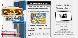 FIVE MAJOR BENEFIT OF X-1R
                                   1.Save 10% to 20% of your
                                                                          And the BEST is
                                   Gasoline/Diesel Consumption            You can also…..
                                   2.   Improves Engine Efficiency




              RUN WITH THE BEST
                                          VITAMINS FOR YOUR CAR
                                                                           For further details on how to earn,
                                   3. Extends Engine/Parts life
                                                                                    Please Contact:

                                   4.  Reduces        85%     harmful           Albert Roxas
                                   emissions                                 @_09305836270_smart
                                                                         Email: roxasalbert23@yahoo.com
Business Enterprise Strategies &
                     Techniques
                                   5. Reduces repairs & downtime        www.mybestinc.com       www.x1r.com.my
                                   cost
 