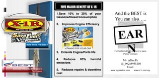 FIVE MAJOR BENEFIT OF X-1R
                                   1.Save 10% to 20% of your               And the BEST is
                                   Gasoline/Diesel Consumption
                                                                           You can also…..
                                   2.   Improves Engine Efficiency




              RUN WITH THE BEST
                                          VITAMINS FOR YOUR CAR
                                                                           For further details on how to earn,
                                   3. Extends Engine/Parts life
                                                                                    Please Contact:

                                   4.  Reduces        85%     harmful              Mr. Allan Po
                                   emissions                                      @_09285955208
                                                                                        Email:
Business Enterprise Strategies &
                     Techniques
                                   5. Reduces repairs & downtime        www.mybestinc.com        www.x1r.com.my
                                   cost
 