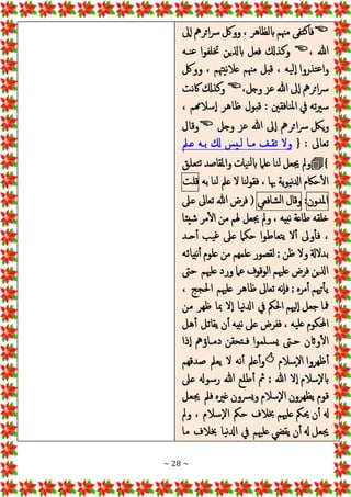 ~ 28 ~

‫َل‬‫إ‬‫ا‬‫ائرمه‬‫رس‬‫وولك‬ ، ‫ابلظاهر‬ ‫مهنم‬ ‫تفى‬‫ك‬‫فا‬
، ‫هللا‬

‫نـه‬‫ع‬ ‫ختلفوا‬ ‫ابذلين‬ ‫فعل‬ ‫وكذكل‬
‫وولك‬ ، ‫عالنيهتم‬ ‫مهنم‬ ‫قبل‬ ، ‫يه‬‫إل‬‫ا‬ ‫تذروا‬‫ع‬‫وا‬
،‫وجل‬ ‫عز‬ ‫هللا‬ ‫َل‬‫إ‬‫ا‬ ‫ائرمه‬‫رس‬

‫اكنت‬ ‫وكذكل‬
، ‫سالهمم‬‫إ‬‫ا‬ ‫ظاهر‬ ‫قبول‬ : ‫نافقني‬‫مل‬‫ا‬ ‫يف‬ ‫ته‬‫ري‬‫س‬
‫وجل‬ ‫عز‬ ‫هللا‬ ‫َل‬‫إ‬‫ا‬ ‫ائرمه‬‫رس‬ ‫يلك‬‫و‬

‫وقال‬
‫تعاَل‬
:
{
‫عـمل‬ ‫بـه‬ ‫كل‬ ‫لـيس‬ ‫مـا‬ ‫تقـف‬ ‫وال‬
}

‫نا‬‫ل‬ ‫جيعل‬ ‫ومل‬
‫تعلق‬‫ت‬ ‫واملقاصد‬ ‫يات‬‫ن‬‫ل‬‫اب‬ ‫علام‬
‫به‬ ‫نا‬‫ل‬ ‫عمل‬ ‫ال‬ ‫نا‬‫ل‬‫و‬‫فق‬ ، ‫هبا‬ ‫ية‬‫و‬‫ي‬‫ن‬‫دل‬‫ا‬ ‫حاكم‬‫ال‬
‫قلت‬
‫املدون‬
:
‫وقال‬
‫شافعي‬‫ل‬‫ا‬
(
‫عَل‬ ‫تعاَل‬ ‫هللا‬ ‫فرض‬
‫شيئا‬ ‫مر‬‫ال‬ ‫من‬ ‫هلم‬ ‫جيعل‬ ‫ومل‬ ، ‫نبيه‬ ‫طاعة‬ ‫خلقه‬
‫حـد‬‫أ‬ ‫يب‬‫غ‬ ‫عَل‬ ‫حكام‬ ‫تعاطوا‬‫ي‬ ‫ال‬‫أ‬ ‫وَل‬‫فأ‬ ،
‫نبيائه‬‫أ‬ ‫علوم‬ ‫من‬ ‫علمهم‬ ‫لقصور‬ ; ‫ظن‬ ‫وال‬ ‫بدالةل‬
‫حىت‬ ‫علهيم‬ ‫ورد‬ ‫عام‬ ‫الوقوف‬ ‫علهيم‬ ‫فرض‬ ‫اذلين‬
، ‫احلجج‬ ‫علهيم‬ ‫ظاهر‬ ‫تعاَل‬ ‫إنه‬‫ا‬‫ف‬ ; ‫مره‬‫أ‬ ‫تهيم‬‫يأ‬
‫ن‬‫ادل‬ ‫يف‬ ‫احلمك‬ ‫لهيم‬‫إ‬‫ا‬ ‫جعل‬ ‫مفا‬
‫من‬ ‫ظهر‬ ‫مبا‬ ‫ال‬‫إ‬‫ا‬ ‫يا‬
‫هل‬‫أ‬ ‫يقاتل‬ ‫ن‬‫أ‬ ‫نبيه‬ ‫عَل‬ ‫ففرض‬ ، ‫يه‬‫عل‬ ‫احملكوم‬
‫ذا‬‫إ‬‫ا‬ ‫ـاؤمه‬‫ـ‬‫دم‬ ‫ـتحقن‬‫ـ‬‫ف‬ ‫ـلموا‬‫ـ‬‫س‬‫ي‬ ‫حـىت‬ ‫واثن‬‫ال‬
‫إسالم‬‫ال‬‫ا‬ ‫ظهروا‬‫أ‬

‫صدقهم‬ ‫يعمل‬ ‫ال‬ ‫نه‬‫أ‬ ‫عمل‬‫وأ‬
‫هللا‬ ‫ال‬‫إ‬‫ا‬ ‫إسالم‬‫ال‬‫اب‬
;
‫عَل‬ ‫رسوهل‬ ‫هللا‬ ‫طلع‬‫أ‬ ‫مث‬
‫جيعل‬ ‫فمل‬ ‫غريه‬ ‫رسون‬‫ي‬‫و‬ ‫إسالم‬‫ال‬‫ا‬ ‫يظهرون‬ ‫قوم‬
، ‫إسالم‬‫ال‬‫ا‬ ‫حمك‬ ‫خبالف‬ ‫علهيم‬ ‫حيمك‬ ‫ن‬‫أ‬ ‫هل‬
‫ومل‬
‫ما‬ ‫خبالف‬ ‫يا‬‫ن‬‫ادل‬ ‫يف‬ ‫علهيم‬ ‫يقيض‬ ‫ن‬‫أ‬ ‫هل‬ ‫جيعل‬
 