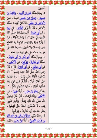 ~ 36 ~
) َ‫ني‬‫ع‬َ ْ‫مج‬َ‫أ‬
4
‫ا‬َ‫ن‬َ‫ث‬‫ه‬‫د‬َ‫ح‬(‫ومهنا‬ .
َ‫وب‬ُّ‫ي‬َ‫أ‬ ُ‫ن‬ْ‫ب‬ َ
‫َي‬ْ َ‫حي‬
،
ُ‫ن‬ْ‫ب‬ ُ‫ة‬َ‫ب‬ْ‫ي‬َ‫ت‬ُ‫ق‬َ‫و‬
ٍ‫د‬‫ي‬‫ـع‬ َ‫س‬
،
ٍ‫ر‬‫ـ‬‫ـ‬ْ‫ج‬ُ‫ح‬ ُ‫ـن‬ْ‫ب‬ ُّ‫ـيل‬‫ـ‬َ‫ع‬َ‫و‬
ْ‫ـن‬‫ـ‬َ‫ع‬ ، ‫يعـا‬‫مج‬
ٍ‫ر‬َ‫ف‬ْ‫ع‬َ‫ج‬ ‫ن‬ْ‫ب‬ ‫يل‬‫ع‬‫ا‬َ ْ
‫مس‬
ِ
‫ا‬
‫ا‬َ‫ن‬َ‫ث‬‫ه‬‫د‬َ‫ح‬ : َ‫وب‬ُّ‫ي‬َ‫أ‬ ُ‫ن‬ْ‫ب‬‫ا‬ َ‫ل‬‫ا‬َ‫ق‬ ،
‫ين‬ََ
‫ْرب‬‫خ‬َ‫أ‬ : َ‫ل‬‫ا‬َ‫ق‬ ، ‫يل‬‫ع‬‫ا‬َ ْ
‫مس‬
ِ
‫ا‬
ُ‫ء‬ َ
‫ال‬َ‫ع‬ْ‫ل‬‫ا‬
ْ‫ن‬َ‫ع‬ ،
‫يه‬‫ب‬َ‫أ‬
ْ‫ن‬َ‫ع‬ ،
َ‫ة‬َ‫ر‬ْ‫ي‬َ‫ُر‬‫ه‬ ‫يب‬َ‫أ‬
‫ه‬
‫َل‬ َ‫ص‬ ‫ه‬
‫اَّلل‬ َ‫ل‬‫و‬ ُ‫س‬َ‫ر‬ ‫ن‬َ‫أ‬ ،
ُ‫ه‬
‫اَّلل‬
َ‫ل‬‫ا‬َ‫ق‬ ، َ‫ه‬‫مل‬ َ‫س‬َ‫و‬ ‫ه‬ْ‫ي‬َ‫ل‬َ‫ع‬
: "
ْ‫ن‬َ‫م‬ ، َ‫ة‬‫ه‬‫ن‬َ‫ج‬ْ‫ل‬‫ا‬ ُ‫ل‬ُ‫خ‬ْ‫د‬َ‫ي‬ َ
‫ال‬
‫القاطع‬ ‫بوة‬‫ن‬‫ل‬‫ا‬ ‫الكم‬ ‫ُ)وهو‬‫ه‬َ‫ق‬‫ائ‬َ‫و‬َ‫ب‬ ُ‫ه‬ُ‫ار‬َ‫ج‬ ُ‫ن‬َ‫م‬ْ‫أ‬َ‫ي‬ َ
‫ال‬
‫الضمين‬ ‫رشط‬‫ل‬‫وا‬ ‫ويل‬‫تأ‬ ‫وال‬ ‫شك‬ ‫فيه‬ ‫ليس‬
‫فعهل‬ ‫من‬ ‫بة‬‫و‬‫ت‬ ‫غري‬ ‫عيل‬ ‫مات‬ ‫ذا‬‫إ‬‫ا‬ ‫هو‬
5
‫ا‬َ‫ن‬َ‫ث‬‫ه‬‫د‬َ‫ح‬(‫ومهنا‬ .
َ‫ة‬َ‫ب‬ْ‫ي‬ َ‫ش‬ ‫يب‬َ‫أ‬ ُ‫ن‬ْ‫ب‬ ‫ر‬ْ‫ك‬َ‫ب‬ ‫و‬ُ‫ب‬َ‫أ‬
،
‫ا‬َ‫ن‬َ‫ث‬‫ه‬‫د‬َ‫ح‬
َ‫ة‬َ‫ي‬‫او‬َ‫ع‬ُ‫م‬ ‫و‬ُ‫ب‬َ‫أ‬
،
ٌ‫ع‬‫ي‬‫ك‬َ‫و‬َ‫و‬
‫ن‬َ‫ع‬ ،
‫ش‬َ ْ‫مع‬َ‫ل‬‫ا‬
،
ْ‫ن‬َ‫ع‬
ٍ‫ح‬‫ال‬ َ‫ص‬ ‫يب‬َ‫أ‬
ْ‫ن‬َ‫ع‬ ،
َ‫ة‬َ‫ر‬ْ‫ي‬َ‫ُر‬‫ه‬ ‫يب‬َ‫أ‬
َ‫ل‬‫ا‬َ‫ق‬ : َ‫ل‬‫ا‬َ‫ق‬ ،
َ‫ه‬‫ـمل‬ َ‫س‬َ‫و‬ ‫ـه‬ْ‫ي‬َ‫ل‬َ‫ع‬ ُ‫ه‬
‫اَّلل‬ ‫ه‬
‫َل‬ َ‫ص‬ ‫ه‬
‫اَّلل‬ ُ‫ل‬‫و‬ ُ‫س‬َ‫ر‬
: "
َ
‫ال‬
َ‫ت‬
‫وا‬ُ‫ن‬‫م‬ْ‫ؤ‬ُ‫ت‬ َ
‫ال‬َ‫و‬ ، ‫وا‬ُ‫ن‬‫م‬ْ‫ؤ‬ُ‫ت‬ ‫ه‬
‫ىت‬َ‫ح‬ َ‫ة‬‫ه‬‫ن‬َ‫ج‬ْ‫ل‬‫ا‬ َ‫ون‬ُ‫ل‬ُ‫خ‬ْ‫د‬
‫ا‬َ‫ذ‬
ِ
‫ا‬ ٍ‫ء‬ ْ َ
‫يش‬ َ
‫ـَل‬َ‫ع‬ ْ ُ
‫ـمك‬ُّ‫ُل‬‫د‬َ‫أ‬ ، َ
‫ال‬َ‫و‬َ‫أ‬ ‫وا‬ُّ‫ب‬‫ا‬َ َ‫حت‬ ‫ه‬
‫ىت‬َ‫ح‬
ْ ُ
‫مك‬َ‫ن‬ْ‫ي‬َ‫ب‬ َ‫م‬ َ
‫ال‬ ‫ه‬‫س‬‫ل‬‫ا‬ ‫ا‬‫و‬ ُ‫ش‬ْ‫ف‬َ‫أ‬ ، ْ ُ‫مت‬ْ‫ب‬َ‫ب‬‫ا‬َ َ‫حت‬ ُ‫ه‬‫و‬ُ‫م‬ُ‫ت‬ْ‫ل‬َ‫ع‬َ‫ف‬
" .
‫ين‬َ‫ث‬‫ه‬‫د‬َ‫ح‬‫و‬
ٍ
‫ب‬ْ‫ر‬َ‫ح‬ ُ‫ن‬ْ‫ب‬ ُْ
‫َري‬‫ه‬ُ‫ز‬
َ‫ان‬َ‫أ‬َ‫ب‬ْ‫ن‬َ‫أ‬ ،
ٌ‫ير‬‫ر‬َ‫ج‬
‫ن‬َ‫ع‬ ،
‫ش‬َ ْ‫مع‬َ‫ل‬‫ا‬
ُ‫ل‬‫و‬ ُ‫س‬َ‫ر‬ َ‫ل‬‫ا‬َ‫ق‬ : َ‫ل‬‫ا‬َ‫ق‬ ، ‫اد‬َ‫ن‬ ْ‫س‬
ِ
‫اال‬ ‫ا‬َ‫ذ‬َ‫هب‬ ،
‫يس‬ْ‫ف‬َ‫ن‬ ‫ي‬ ‫ه‬
‫اذل‬َ‫و‬ : َ‫ه‬‫مل‬ َ‫س‬َ‫و‬ ‫ه‬ْ‫ي‬َ‫ل‬َ‫ع‬ ُ‫ه‬
‫اَّلل‬ ‫ه‬
‫َل‬ َ‫ص‬ ‫ه‬
‫اَّلل‬
َ‫ح‬ َ‫ة‬‫ه‬‫ن‬َ‫ج‬ْ‫ل‬‫ا‬ َ‫ون‬ُ‫ل‬ُ‫خ‬ْ‫َد‬‫ت‬ َ
‫ال‬ ، ‫ه‬‫د‬َ‫ي‬‫ب‬
، ‫وا‬ُ‫ن‬‫م‬ْ‫ؤ‬ُ‫ت‬ ‫ه‬
‫ىت‬
)ٍ‫ع‬‫ي‬‫ك‬ َ‫و‬َ‫و‬ ، َ‫ة‬َ‫ي‬‫او‬َ‫ع‬ُ‫م‬ ‫يب‬َ‫أ‬ ‫يث‬‫د‬َ‫ح‬ ‫ْل‬‫ث‬‫م‬‫ب‬
6
‫ين‬َ‫ث‬‫ه‬‫د‬َ‫ح‬(‫ومهنا‬ .
‫ه‬
‫اَّلل‬‫د‬ْ‫ب‬َ‫ع‬ ‫ن‬ْ‫ب‬ َ
‫َي‬ْ َ‫حي‬ ُ‫ن‬ْ‫ب‬ُ َ‫ةل‬َ‫م‬ْ‫ر‬َ‫ح‬
ُّ‫ييب‬‫ج‬ُّ‫ت‬‫ل‬‫ا‬ َ‫ان‬َ‫ر‬ْ‫مع‬ ‫ن‬ْ‫ب‬
َ‫ان‬َ‫أ‬َ‫ب‬ْ‫ن‬َ‫أ‬ ،
ٍ‫ْب‬‫ه‬َ‫و‬ ُ‫ن‬ْ‫ب‬‫ا‬
: َ‫ل‬‫ا‬َ‫ق‬ ،
 