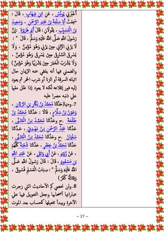 ~ 37 ~
‫ين‬ََ
‫ْرب‬‫خ‬َ‫أ‬
ُ
‫س‬ُ‫ن‬‫و‬ُ‫ي‬
‫ن‬َ‫ع‬ ،
ٍ
‫َاب‬‫ه‬‫ش‬ ‫ن‬ْ‫ب‬‫ا‬
: َ‫ل‬‫ا‬َ‫ق‬ ،
ُ
‫ت‬ْ‫ع‬ َ
‫مس‬
ْ‫ب‬ َ‫ة‬َ‫م‬َ‫ل‬ َ‫س‬ َ‫اب‬َ‫أ‬
‫ن‬َ ْ
‫مح‬‫ه‬‫الر‬ ‫د‬ْ‫ب‬َ‫ع‬ َ‫ن‬
،
َ‫يد‬‫ع‬ َ‫س‬َ‫و‬
‫ب‬‫ي‬ َ‫س‬ُ‫م‬ْ‫ل‬‫ا‬ َ‫ن‬ْ‫ب‬
‫ن‬ َ‫وال‬ُ‫ق‬َ‫ي‬ ،
:
َ‫ل‬‫ا‬َ‫ق‬
َ‫ة‬َ‫ر‬ْ‫ي‬َ‫ُر‬‫ه‬ ‫و‬ُ‫ب‬َ‫أ‬
:
‫ه‬‫ن‬
ِ
‫ا‬
َ‫ل‬‫ا‬َ‫ق‬ ، َ‫ه‬‫مل‬ َ‫س‬َ‫و‬ ‫ه‬ْ‫ي‬َ‫ل‬َ‫ع‬ ُ‫ه‬
‫اَّلل‬ ‫ه‬
‫َل‬ َ‫ص‬ ‫ه‬
‫اَّلل‬ َ‫ل‬‫و‬ ُ‫س‬َ‫ر‬
: "
َ
‫ال‬ َ‫و‬ ، ٌ‫ن‬‫م‬ْ‫ؤ‬ُ‫م‬ َ‫ُو‬‫ه‬َ‫و‬ ‫ين‬ْ‫ز‬َ‫ي‬ َ‫ني‬‫ح‬ ‫اين‬‫ه‬‫الز‬ ‫ين‬ ْ‫ز‬َ‫ي‬ َ
‫ال‬
، ٌ‫ن‬‫م‬ْ‫ؤ‬ُ‫م‬ َ‫ُو‬‫ه‬َ‫و‬ ُ
‫ق‬ ْ
‫َرس‬‫ي‬ َ‫ني‬‫ح‬ ُ
‫ق‬‫ار‬‫ه‬‫س‬‫ل‬‫ا‬ ُ
‫ق‬ ْ
‫َرس‬‫ي‬
َُ‫هب‬َ ْ
‫َرش‬‫ي‬ َ‫ني‬‫ح‬ َ‫ر‬ْ‫م‬َ‫خ‬ْ‫ل‬‫ا‬ ُ‫ب‬َ ْ
‫َرش‬‫ي‬ َ
‫ال‬َ‫و‬
) ٌ‫ن‬‫م‬ْ‫ؤ‬ُ‫م‬ َ‫ُو‬‫ه‬َ‫و‬ ‫ا‬
‫حال‬ ‫إميان‬‫ال‬‫ا‬ ‫نه‬‫ع‬ ‫ينتفي‬ ‫نه‬‫أ‬ ‫فهيا‬ ‫والضمين‬
‫يعود‬ ‫مث‬ ‫امخلر‬ ‫رشب‬‫و‬‫أ‬ ‫الزان‬ ‫و‬‫أ‬ ‫قة‬‫رس‬‫ل‬‫ا‬ ‫نه‬‫ا‬‫ي‬‫ت‬‫ا‬
‫مقامي‬ ‫ظل‬ ‫ذا‬‫إ‬‫ا‬ ‫يعود‬ ‫ال‬ ‫لكنه‬ ‫قالعه‬‫إ‬‫ا‬ ‫فور‬ ‫يه‬‫إل‬‫ا‬
‫يه‬‫عل‬ ‫ا‬‫رص‬‫م‬ ‫به‬‫ن‬‫ذ‬ ‫عيل‬
7
‫ا‬َ‫ن‬َ‫ث‬‫ه‬‫د‬َ‫ح‬(‫ومهنا‬ .
‫ن‬ ‫ه‬‫اي‬ ‫ه‬‫الر‬ ‫ن‬ْ‫ب‬ ‫ر‬ ‫ه‬‫اك‬َ‫ب‬ ُ‫ن‬ْ‫ب‬ ُ‫د‬‫ه‬‫م‬َ‫ح‬ُ‫م‬
،
ٍ‫م‬ ‫ه‬
‫ال‬ َ‫س‬ ُ‫ن‬ْ‫ب‬ ُ‫ن‬ْ‫و‬َ‫ع‬َ‫و‬
‫ا‬َ‫ن‬َ‫ث‬‫ه‬‫د‬َ‫ح‬ : َ
‫اال‬َ‫ق‬ ،
ُ‫ن‬ْ‫ب‬ ُ‫د‬‫ه‬‫م‬َ‫ح‬ُ‫م‬
َ‫ة‬َ‫ح‬ْ‫ل‬َ‫ط‬
.
‫ا‬َ‫ن‬َ‫ث‬‫ه‬‫د‬َ‫ح‬‫و‬ ‫ح‬
ُ‫م‬ْ‫ل‬‫ا‬ ُ‫ـن‬ْ‫ب‬ ُ‫ـد‬‫ه‬‫م‬َ‫ح‬ُ‫م‬
‫ه‬
‫َـَّن‬‫ث‬
،
‫ا‬َ‫ن‬َ‫ث‬‫ه‬‫د‬َ‫ح‬
ٍ‫ي‬‫ْـد‬‫ه‬َ‫م‬ ُ‫ـن‬ْ‫ب‬ ‫ن‬َ ْ
‫مح‬‫ه‬‫الر‬ ُ‫د‬ْ‫ب‬َ‫ع‬
‫ا‬َ‫ن‬َ‫ث‬‫ه‬‫د‬‫ـ‬َ‫ح‬ ،
ُ‫ان‬َ‫ي‬ْ‫ف‬ ُ‫س‬
.
‫ا‬َ‫ن‬َ‫ث‬‫ه‬‫د‬َ‫ح‬‫و‬ ‫ح‬
‫ه‬
‫َـَّن‬‫ث‬ُ‫م‬ْ‫ل‬‫ا‬ ُ‫ـن‬ْ‫ب‬ ُ‫د‬‫ه‬‫م‬َ‫ح‬ُ‫م‬
،
‫ا‬َ‫ن‬َ‫ث‬‫ه‬‫د‬َ‫ح‬
ٍ‫ر‬َ‫ف‬ْ‫ع‬َ‫ج‬ ُ‫ن‬ْ‫ب‬ ُ‫د‬‫ه‬‫م‬َ‫ح‬ُ‫م‬
‫ا‬َ‫ن‬َ‫ث‬‫ه‬‫د‬َ‫ح‬ ،
ُ‫ة‬َ‫ب‬ْ‫ع‬ ُ‫ش‬
ْ‫م‬ُ‫ه‬ُّ ُ‫لك‬
ْ‫ن‬َ‫ع‬ ،
ٍ‫د‬ْ‫ي‬َ‫ب‬ُ‫ز‬
ْ‫ن‬َ‫ع‬ ،
ٍ‫ل‬‫ائ‬َ‫و‬ ‫يب‬َ‫أ‬
ْ‫ن‬َ‫ع‬ ،
‫ه‬
‫اَّلل‬ ‫د‬ْ‫ب‬َ‫ع‬
ٍ‫د‬‫و‬ُ‫ع‬ ْ‫س‬َ‫م‬ ‫ن‬ْ‫ب‬
‫ه‬
‫َل‬ َ
‫ص‬ ‫ه‬
‫اَّلل‬ ُ‫ل‬‫و‬ ُ‫س‬َ‫ر‬ َ‫ل‬‫ا‬َ‫ق‬ : َ‫ل‬‫ا‬َ‫ق‬ ،
َ‫ه‬‫مل‬ َ‫س‬َ‫و‬ ‫ه‬ْ‫ي‬َ‫ل‬َ‫ع‬ ُ‫ه‬
‫اَّلل‬
: "
، ٌ‫وق‬ ُ‫س‬ُ‫ف‬ ‫مل‬ ْ‫س‬ُ‫م‬ْ‫ل‬‫ا‬ ُ‫اب‬َ‫ب‬‫س‬
) ٌ‫ر‬ْ‫ف‬ُ‫ك‬ ُُ
‫اهل‬َ‫ت‬‫ق‬َ‫و‬
8
‫زجرت‬ ‫اليت‬ ‫حاديث‬‫ال‬ ‫مك‬ ‫حنيص‬ ‫لن‬‫و‬ .
‫عيل‬ ‫فهيا‬ ‫تعويل‬‫ل‬‫ا‬ ‫وجعل‬ ‫حصاهبا‬‫أ‬ ‫اهتا‬‫ر‬‫با‬‫ع‬
‫بعد‬ ‫ساب‬‫كح‬ ‫يلها‬‫تفع‬ ‫بدأ‬‫ي‬‫و‬ ‫خرة‬‫ال‬
‫املوت‬
 