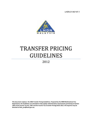LHDN.01/46/197-1
This document replaces the 2003 Transfer Pricing Guidelines. Prepared by the IRBM Multinational Tax
Department, the Guidelines are intended to help explain administrative requirements pertaining to Section
140A of the Income Tax Act, 1967 and the Income Tax (Transfer Pricing) Rules 2012. All enquiries may be
directed to lhdn_jcm@hasil.gov.my.
TRANSFER PRICING
GUIDELINES
2012
 